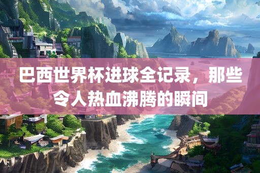 巴西世界杯进球全记录，那些令人热血沸腾的瞬间