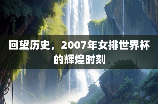 回望历史，2007年女排世界杯的辉煌时刻眉山市正发家政服务有限公司