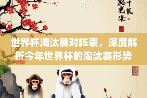 世界杯淘汰赛对阵表，深度解析今年世界杯的淘汰赛形势眉山市正发家政服务有限公司