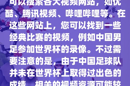 关于中国足球世界杯的视频，您可以搜索各大视频网站，如优酷、腾讯视频、哔哩哔哩等。在这些网站上，您可以找到一些经典比赛的视频，例如中国男足参加世界杯的录像。不过需要注意的是，由于中国足球队并未在世界杯上取得过出色的成绩，相关的视频资源可能较少。