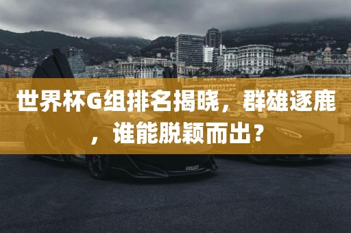 世界杯G组排名揭晓，群雄逐鹿，谁能脱颖而出？眉山市正发家政服务有限公司