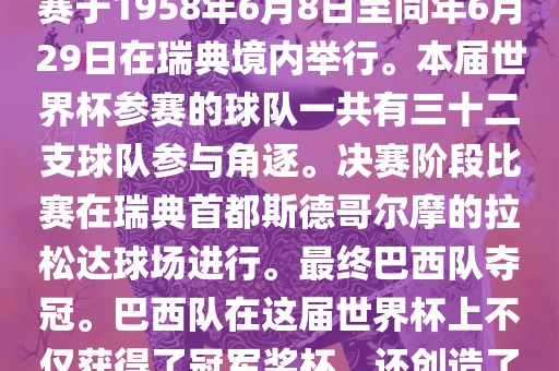 1. 比赛时间，1958年瑞典世界杯是第6届世界杯足球赛事。比赛于1958年6月8日至同年6月29日在瑞典境内举行。本届世界杯参赛的球队一共有三十二支球队参与角逐。决赛阶段比赛在瑞典首都斯德哥尔摩的拉松达球场进行。最终巴西队夺冠。巴西队在这届世界杯上不仅获得了冠军奖杯，还创造了著名的桑巴军团，为后来的足球历史留下了深刻的印记。