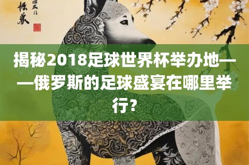 揭秘2018足球世界杯举办地——俄罗斯的足球盛宴在哪里举行？眉山市正发家政服务有限公司