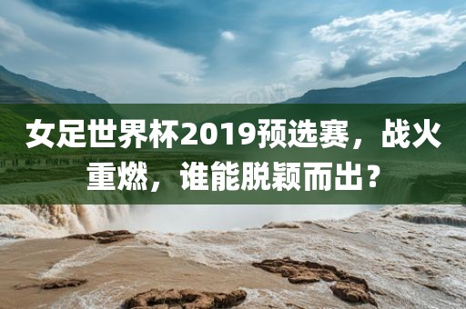 女足世界杯2019预选赛，战火重燃，谁能脱颖而出？