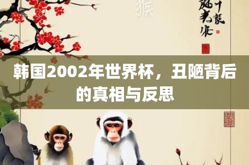 韩国2002年世界杯，丑陋背后的真相与反思眉山市正发家政服务有限公司