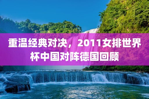 重温经典对决，2011女排世界杯中国对阵德国回顾