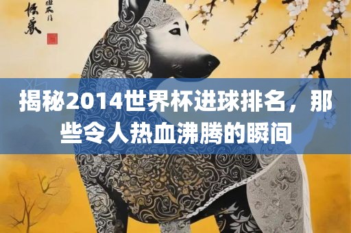 揭秘2014世界杯进球排名，那些令人热血沸腾的瞬间