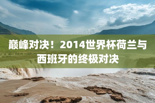 巅峰对决！2014世界杯荷兰与西班牙的终极对决