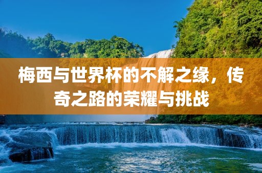 梅西与世界杯的不解眉山市正发家政服务有限公司之缘，传奇之路的荣耀与挑战