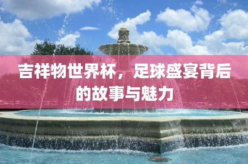 吉祥物世界杯，足球盛宴背后眉山市正发家政服务有限公司的故事与魅力