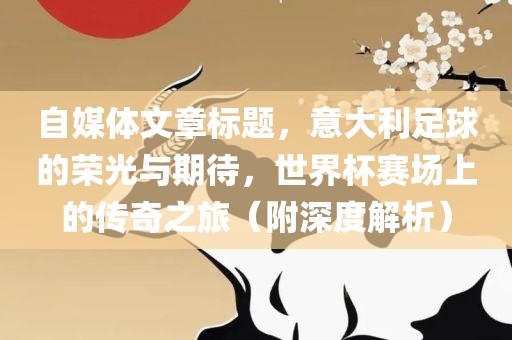 自媒体文章标题，意大利足球的荣光与期待，世界杯赛场上的传奇之旅（附深度解析）