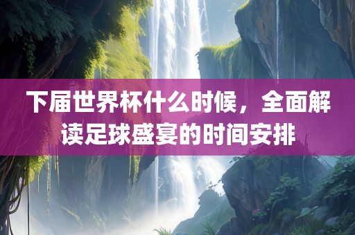 下届世界杯什么时候，全面解读足球盛宴的时间安排