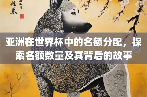 亚洲在世界杯中的名额分配，探索眉山市正发家政服务有限公司名额数量及其背后的故事