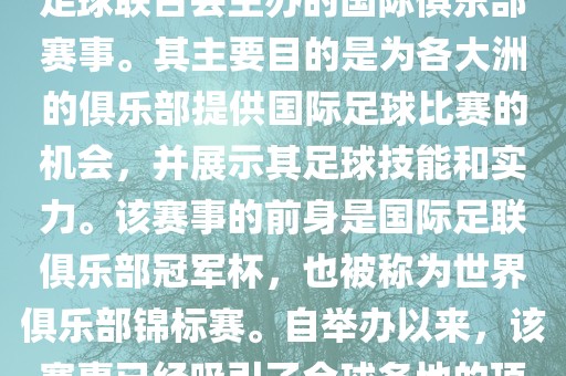 国际足联俱乐部世界杯（FIFA Club World Cup，简称，俱乐部世界杯），是一项由国际足球联合会主办的国际俱乐部赛事。其主要目的是为各大洲的俱乐部提供国际足球比赛的机会，并展示其足球技能和实力。该赛事的前身是国际足联俱乐部冠军杯，也被称为世界俱乐部锦标赛。自举办以来，该赛事已经吸引了全球各地的顶级俱乐部参与。这项赛事的冠军被视为全球俱乐部足球的最高荣誉之一。