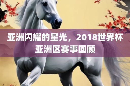 亚洲闪耀的星光，2018世界杯亚洲区赛事回顾
