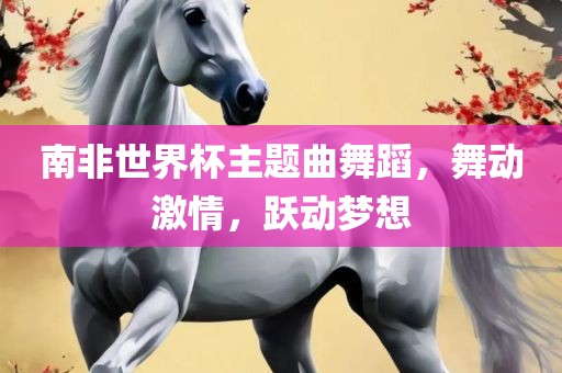 南非世界杯主题曲舞蹈，舞动激情，跃动梦想眉山市正发家政服务有限公司