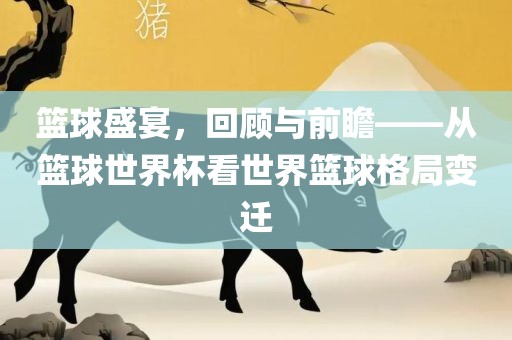 篮球盛宴，回顾与前瞻——从篮球世界杯看世界篮球格局变迁眉山市正发家政服务有限公司