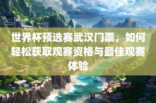 世界杯预选赛武汉眉山市正发家政服务有限公司门票，如何轻松获取观赛资格与最佳观赛体验