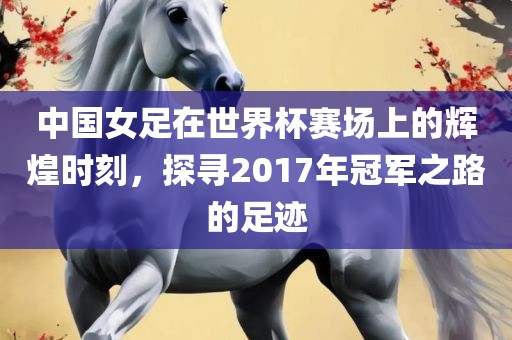 中国女足在世界杯赛场上的辉煌时刻，探寻2017年冠军之路的足迹