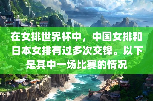 在女排世界杯中，中国女排和日本女排有过多次交锋。以下是其中一场比赛的情况