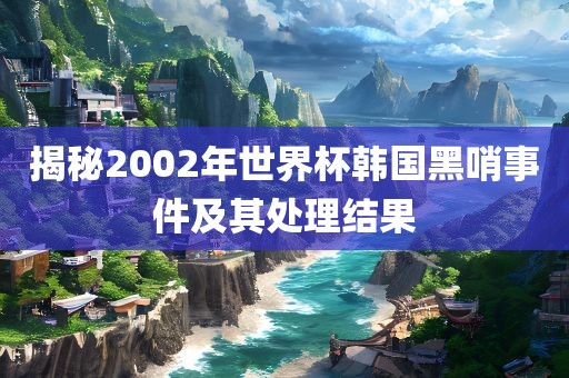揭秘2002年世界杯韩国黑眉山市正发家政服务有限公司哨事件及其处理结果