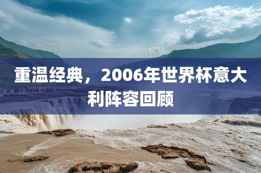重温经典，2006年世界杯意大利阵容回顾眉山市正发家政服务有限公司