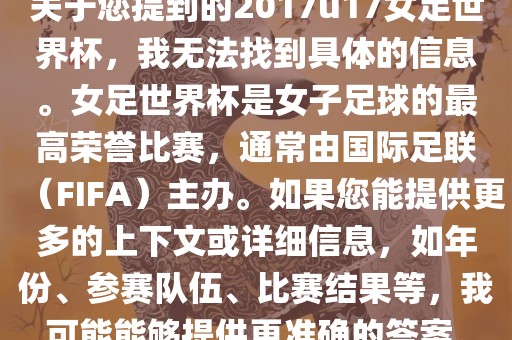 关于您提到的2017u17女足世界杯，我无法找到具体的信息。女足世界杯是女子足球的最高荣誉比赛，通常由国际足联（FIFA）主办。如果您能提供更多的上下文或详细信息，如年份、参赛队伍、比赛结果等，我可能能够提供更准确的答案。