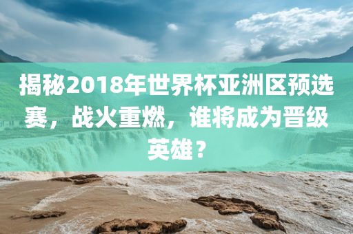 揭秘2018年世界杯亚洲区预选赛，战火重燃，谁将成为晋级英雄？