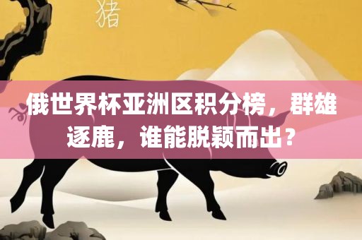 俄世界杯亚洲区积分榜，群雄逐鹿，谁能脱颖而出？