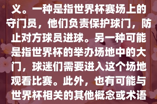 关于世界杯门，可能有多种含义。一种是指世界杯赛场上的守门员，他们负责保护球门，防止对方球员进球。另一种可能是指世界杯的举办场地中的大门，球迷们需要进入这个场地观看比赛。此外，也有可能与世界杯相关的其他概念或术语。
