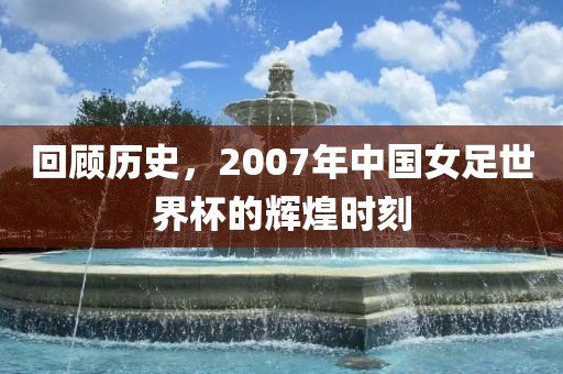 回顾历史，2007年中国女足世界杯的辉煌时刻眉山市正发家政服务有限公司