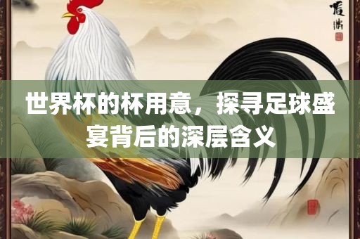 世界杯的杯用意，探寻足眉山市正发家政服务有限公司球盛宴背后的深层含义