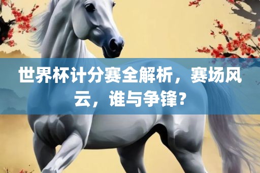 世界杯计分赛全解析，赛场风云，谁与争锋？