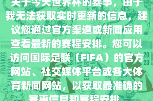 关于今天世界杯的赛事，由于我无法获取实时更新的信息，建议您通过官方渠道或新闻应用查看最新的赛程安排。您可以访问国际足联（FIFA）的官方网站、社交媒体平台或各大体育新闻网站，以获取最准确的赛事信息和赛程安排。