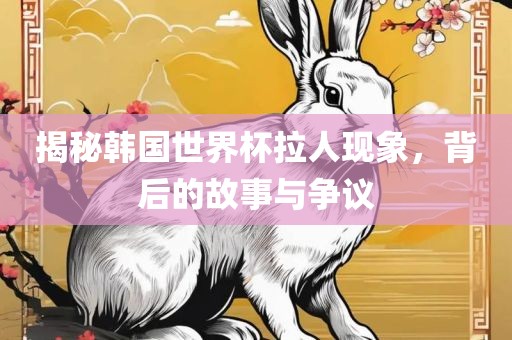 揭秘韩国世界杯拉人现象，背后的故事与争议