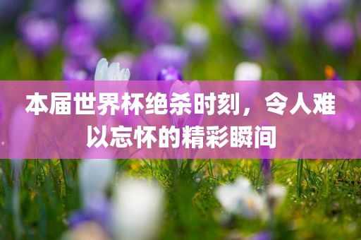本届世界杯绝杀时刻，令人难以忘怀的精彩瞬间