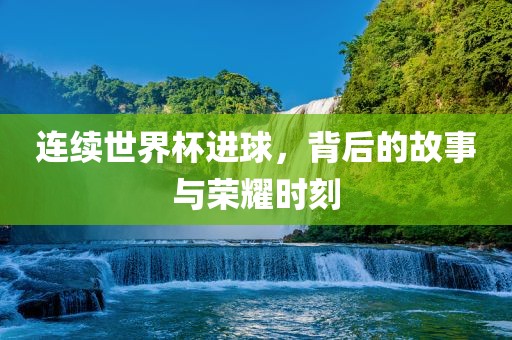 连续世界杯进球，背后的故事与荣耀时刻