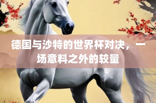 德国与沙特的世界杯对决，一场意料之外的较量眉山市正发家政服务有限公司