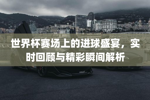 世界杯赛场上的进球盛宴，实时回顾与精彩瞬间解析