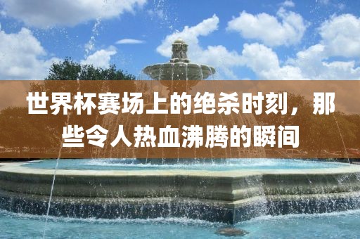 世界杯赛场上的绝杀时刻，那些令人热血沸腾的瞬间