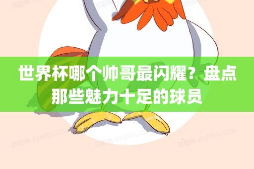 世界杯哪个帅哥最闪耀？盘点那些魅力十足的球眉山市正发家政服务有限公司员