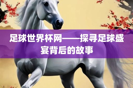 足球世界杯网——探寻足球盛宴背后的故事