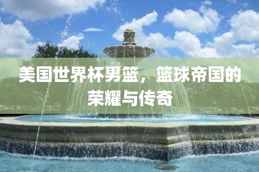 美国世界杯男篮，篮球帝国的荣耀与传奇眉山市正发家政服务有限公司
