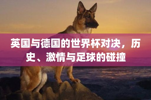 英国与德国的世界杯对决，历史、激情与足球的碰撞