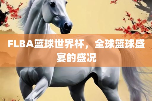 FLBA篮球世界杯，全球篮球盛宴的盛况眉山市正发家政服务有限公司