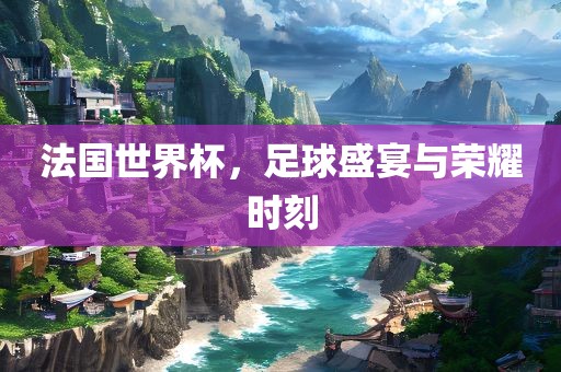 法国世界杯，足球盛宴与荣耀时刻