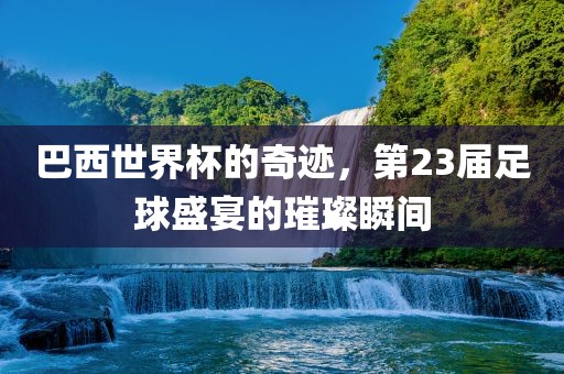 巴西世界杯的奇迹，第23届足球盛宴的璀璨瞬间眉山市正发家政服务有限公司