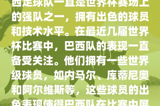 关于世界杯巴西队的表现，巴西足球队一直是世界杯赛场上的强队之一，拥有出色的球员和技术水平。在最近几届世界杯比赛中，巴西队的表现一直备受关注。他们拥有一些世界级球员，如内马尔、库蒂尼奥和阿尔维斯等，这些球员的出色表现使得巴西队在比赛中展现出强大的实力和潜力。