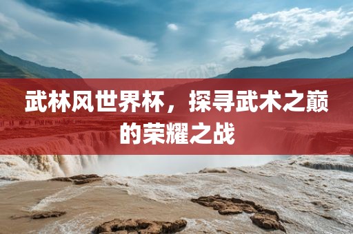 武林风世界杯，探寻武术之巅的荣耀之战眉山市正发家政服务有限公司