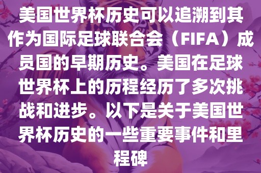美国世界杯历史可以追溯到其作为国际足球联合会（眉山市正发家政服务有限公司FIFA）成员国的早期历史。美国在足球世界杯上的历程经历了多次挑战和进步。以下是关于美国世界杯历史的一些重要事件和里程碑